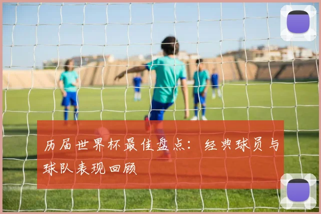 历届世界杯最佳盘点：经典球员与球队表现回顾