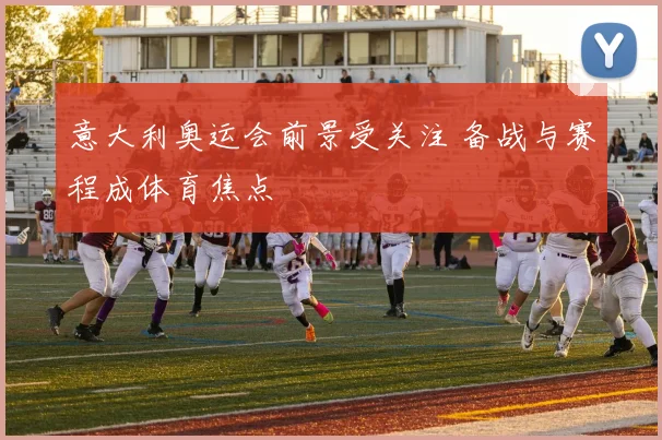 意大利奥运会前景受关注 备战与赛程成体育焦点