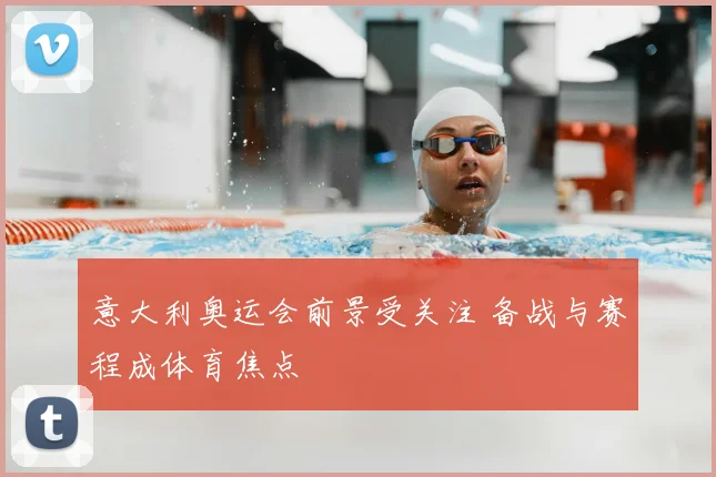 意大利奥运会前景受关注 备战与赛程成体育焦点