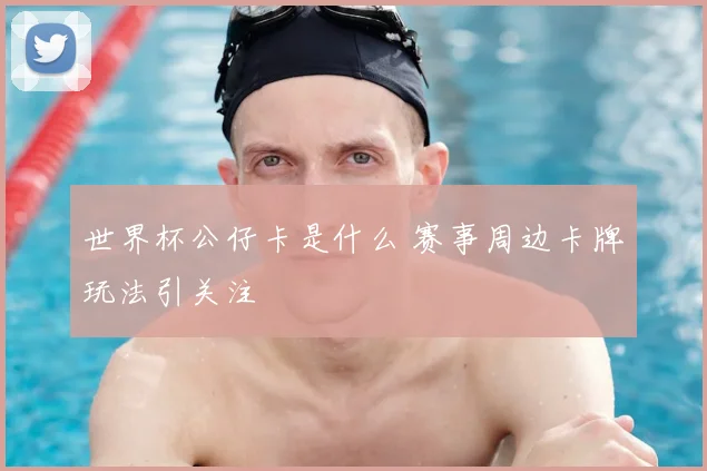 世界杯公仔卡是什么 赛事周边卡牌玩法引关注