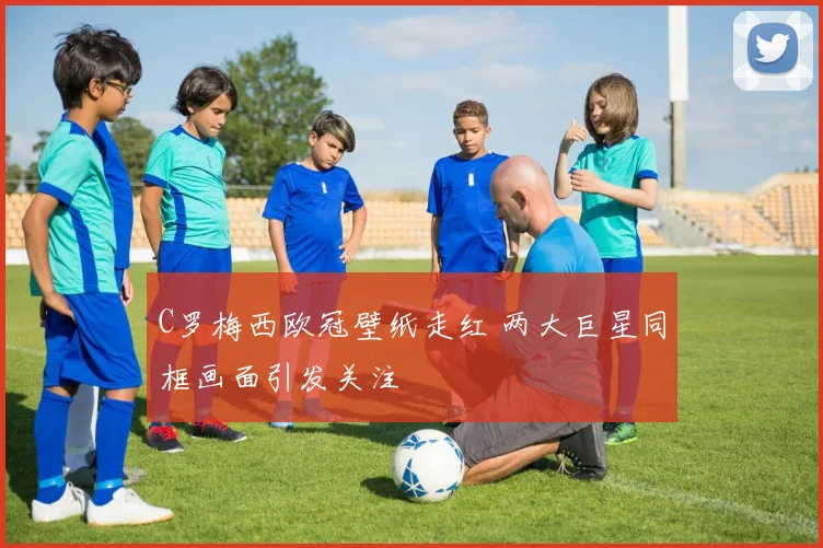 C罗梅西欧冠壁纸走红 两大巨星同框画面引发关注