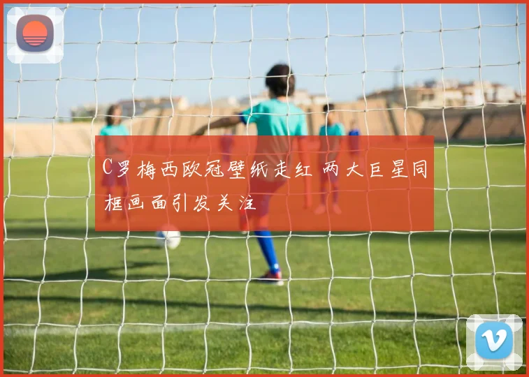 C罗梅西欧冠壁纸走红 两大巨星同框画面引发关注