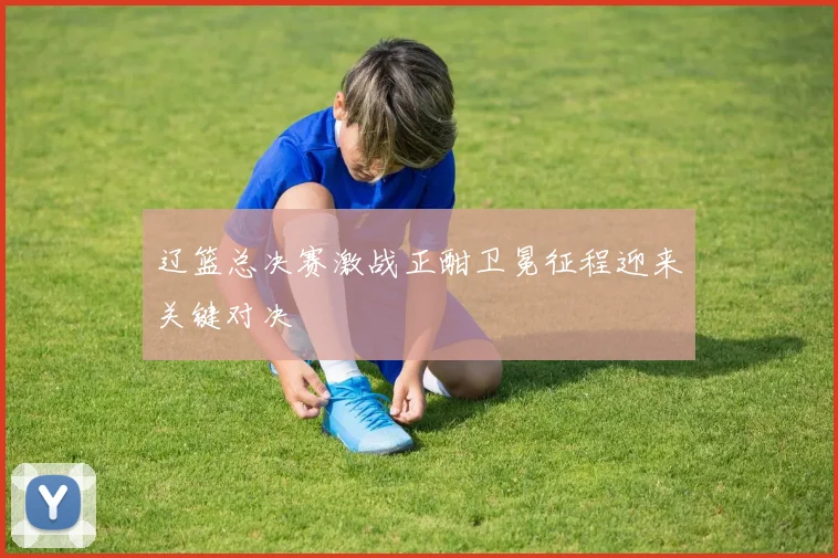 辽篮总决赛激战正酣卫冕征程迎来关键对决